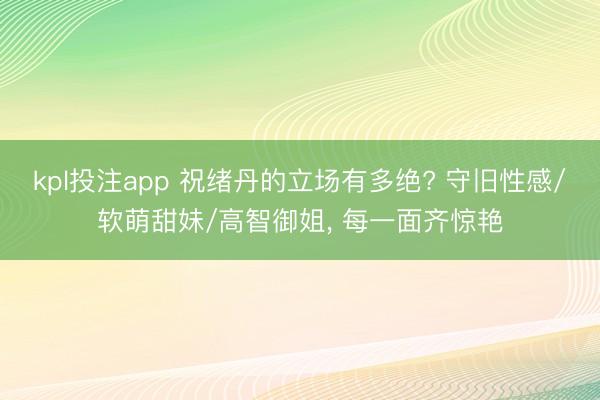 kpl投注app 祝绪丹的立场有多绝? 守旧性感/软萌甜妹/高智御姐， 每一面齐惊艳