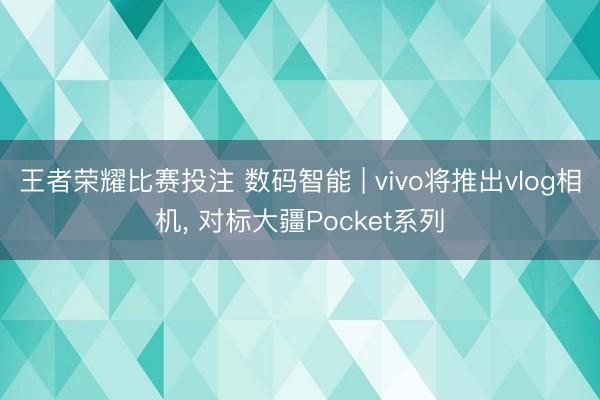 王者荣耀比赛投注 数码智能 | vivo将推出vlog相机， 对标大疆Pocket系列