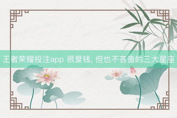 王者荣耀投注app 很爱钱， 但也不吝啬的三大星座