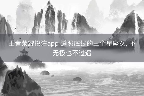 王者荣耀投注app 遵照底线的三个星座女， 不无极也不过遇