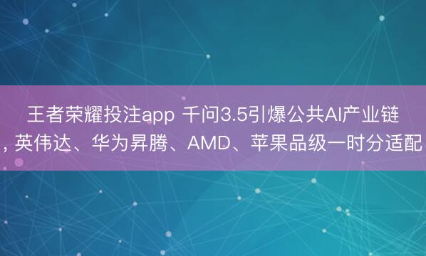 王者荣耀投注app 千问3.5引爆公共AI产业链， 英伟达、华为昇腾、AMD、苹果品级一时分适配