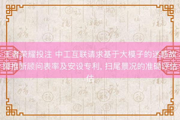 王者荣耀投注 中工互联请求基于大模子的迷惑故障推断顾问表率及安设专利， 扫尾景况的准确评估