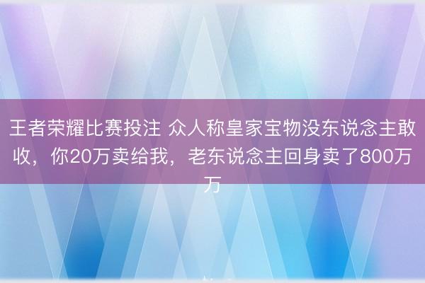 王者荣耀比赛投注 众人称皇家宝物没东说念主敢收，你20万卖给我，老东说念主回身卖了800万