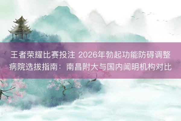 王者荣耀比赛投注 2026年勃起功能防碍调整病院选拔指南：南昌附大与国内闻明机构对比