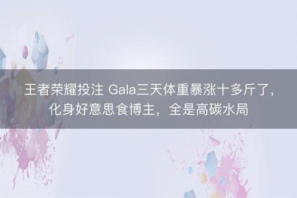 王者荣耀投注 Gala三天体重暴涨十多斤了，化身好意思食博主，全是高碳水局