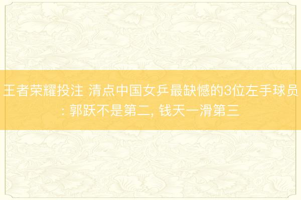 王者荣耀投注 清点中国女乒最缺憾的3位左手球员: 郭跃不是第二, 钱天一滑第三