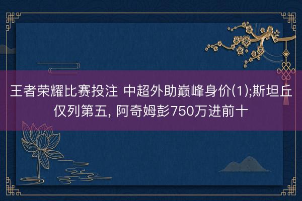 王者荣耀比赛投注 中超外助巅峰身价(1);斯坦丘仅列第五, 阿奇姆彭750万进前十