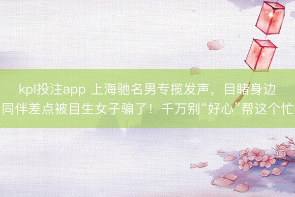 kpl投注app 上海驰名男专揽发声，目睹身边同伴差点被目生女子骗了！千万别“好心”帮这个忙