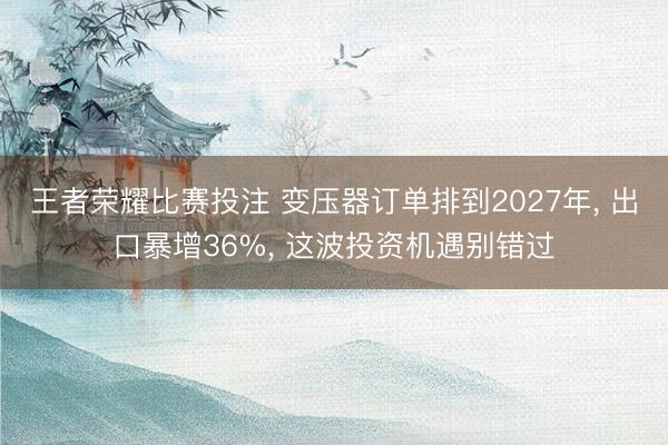 王者荣耀比赛投注 变压器订单排到2027年， 出口暴增36%， 这波投资机遇别错过