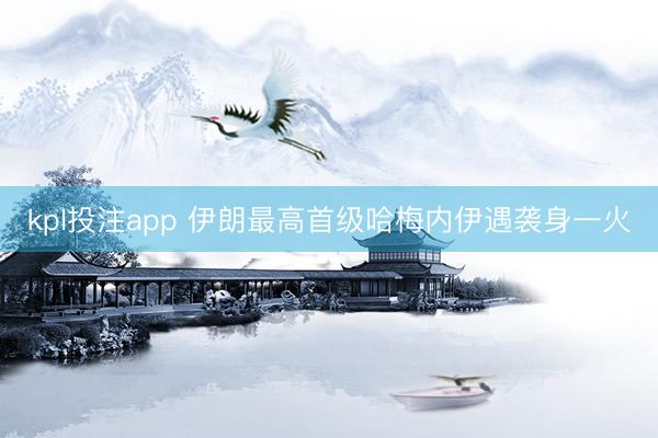 kpl投注app 伊朗最高首级哈梅内伊遇袭身一火