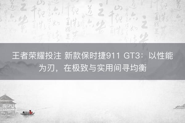 王者荣耀投注 新款保时捷911 GT3:以性能为刃,在极致与实用间寻均衡