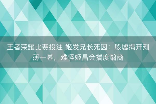王者荣耀比赛投注 姬发兄长死因：殷墟揭开刻薄一幕，难怪姬昌会揣度翦商
