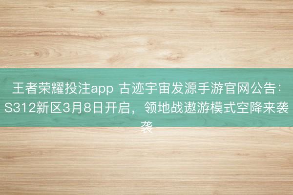 王者荣耀投注app 古迹宇宙发源手游官网公告：S312新区3月8日开启，领地战遨游模式空降来袭
