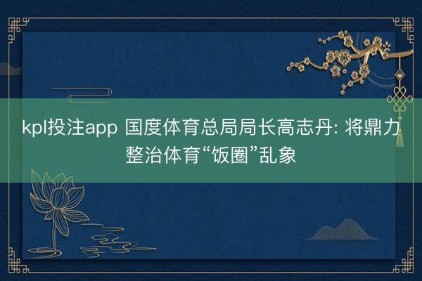 kpl投注app 国度体育总局局长高志丹: 将鼎力整治体育“饭圈”乱象