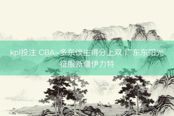 kpl投注 CBA-多东谈主得分上双 广东东阳光征服新疆伊力特