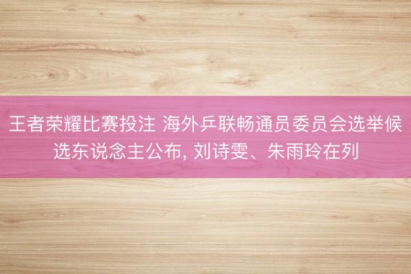 王者荣耀比赛投注 海外乒联畅通员委员会选举候选东说念主公布， 刘诗雯、朱雨玲在列