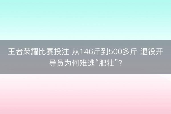 王者荣耀比赛投注 从146斤到500多斤 退役开导员为何难逃“肥壮”？