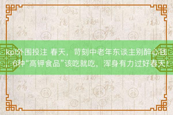 kpl外围投注 春天，苛刻中老年东谈主别醉心钱，6种“高钾食品”该吃就吃，浑身有力过好春天！