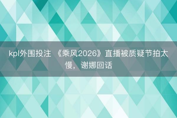 kpl外围投注 《乘风2026》直播被质疑节拍太慢,谢娜回话