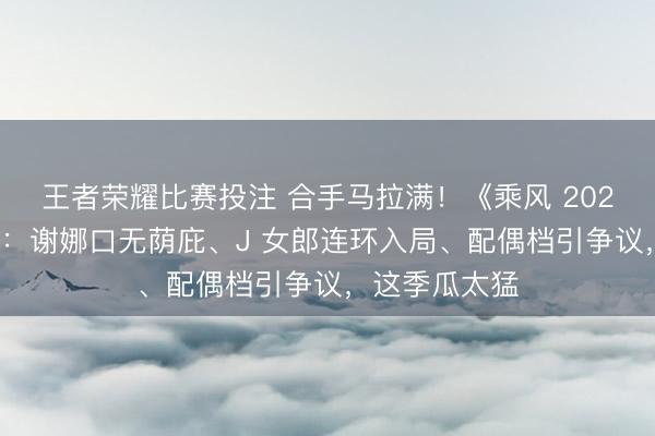 王者荣耀比赛投注 合手马拉满!《乘风 2026》未播先炸:谢娜口无荫庇、J 女郎连环入局、配偶档引争议,这季瓜太猛