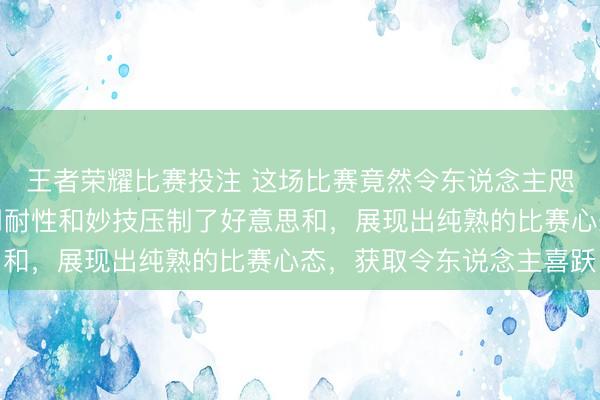 王者荣耀比赛投注 这场比赛竟然令东说念主咫尺一亮，王艺迪冉冉用耐性和妙技压制了好意思和，展现出纯熟的比赛心态，获取令东说念主喜跃