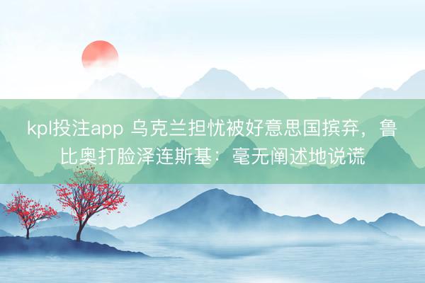 kpl投注app 乌克兰担忧被好意思国摈弃，鲁比奥打脸泽连斯基：毫无阐述地说谎