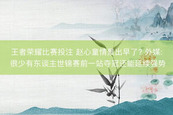 王者荣耀比赛投注 赵心童情景出早了? 外媒: 很少有东谈主世锦赛前一站夺冠还能延续强势