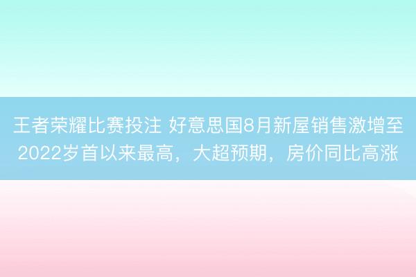 王者荣耀比赛投注 好意思国8月新屋销售激增至2022岁首以来最高，大超预期，房价同比高涨