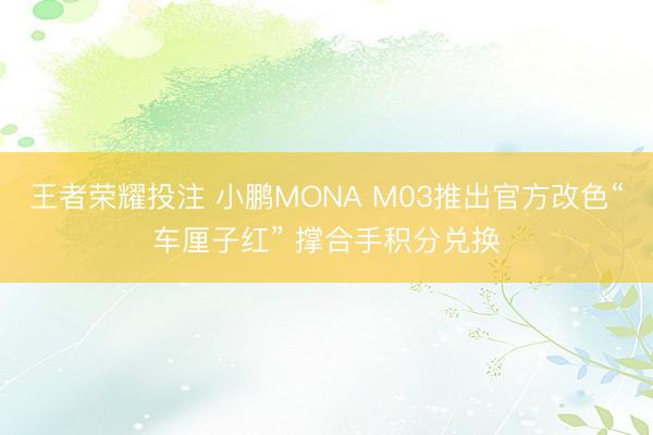 王者荣耀投注 小鹏MONA M03推出官方改色“车厘子红” 撑合手积分兑换