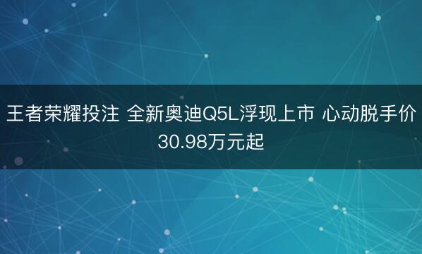 王者荣耀投注 全新奥迪Q5L浮现上市 心动脱手价30.98万元起