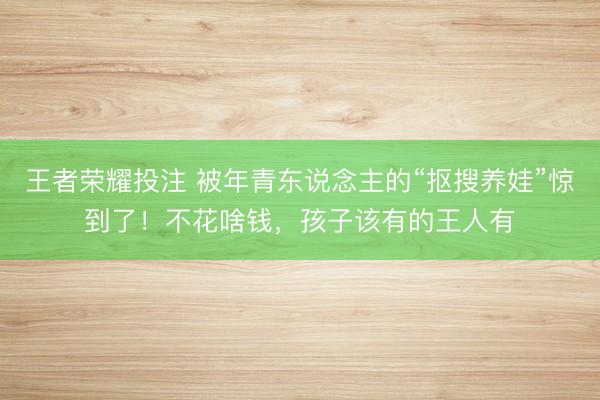 王者荣耀投注 被年青东说念主的“抠搜养娃”惊到了！不花啥钱，孩子该有的王人有