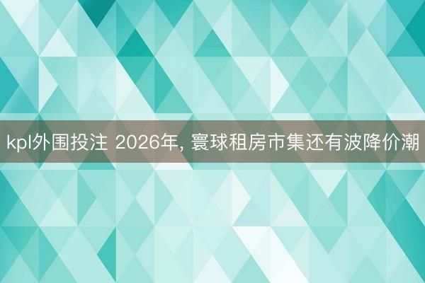 kpl外围投注 2026年, 寰球租房市集还有波降价潮