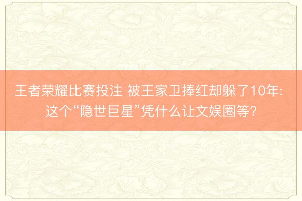 王者荣耀比赛投注 被王家卫捧红却躲了10年: 这个“隐世巨星”凭什么让文娱圈等?