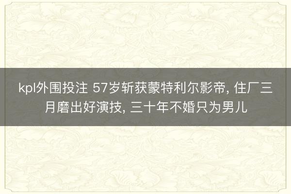 kpl外围投注 57岁斩获蒙特利尔影帝, 住厂三月磨出好演技, 三十年不婚只为男儿