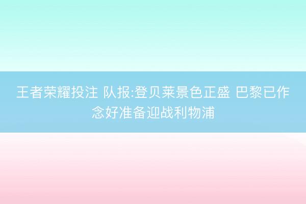 王者荣耀投注 队报:登贝莱景色正盛 巴黎已作念好准备迎战利物浦