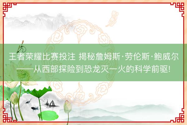 王者荣耀比赛投注 揭秘詹姆斯·劳伦斯·鲍威尔——从西部探险到恐龙灭一火的科学前驱!
