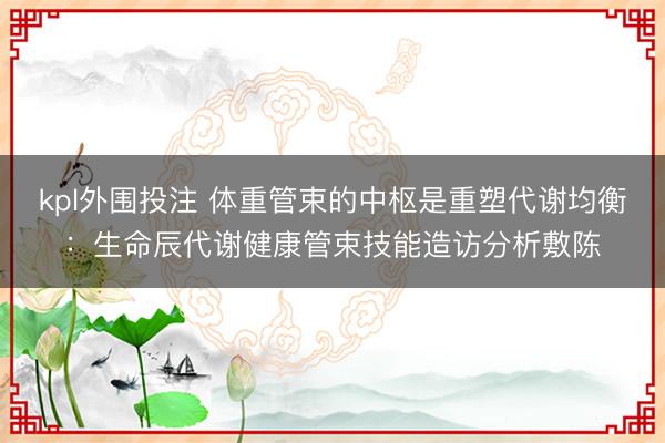 kpl外围投注 体重管束的中枢是重塑代谢均衡:生命辰代谢健康管束技能造访分析敷陈
