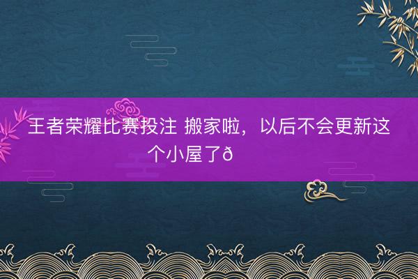 王者荣耀比赛投注 搬家啦，以后不会更新这个小屋了👋