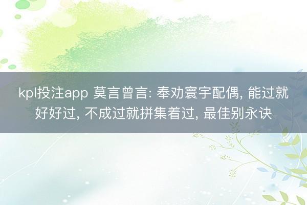 kpl投注app 莫言曾言: 奉劝寰宇配偶， 能过就好好过， 不成过就拼集着过， 最佳别永诀