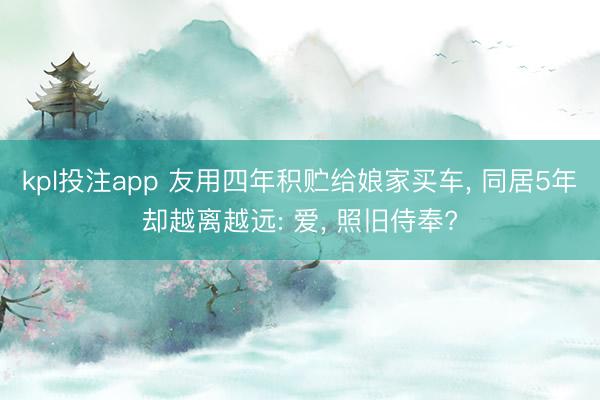kpl投注app 友用四年积贮给娘家买车， 同居5年却越离越远: 爱， 照旧侍奉?