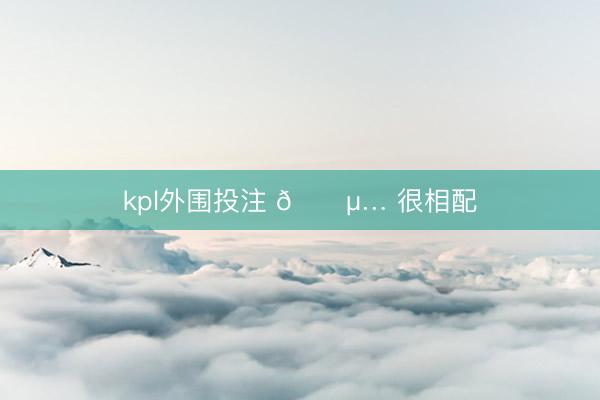 kpl外围投注 🍵… 很相配