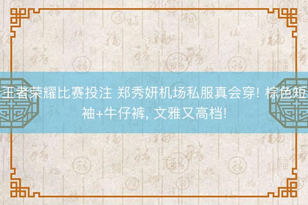 王者荣耀比赛投注 郑秀妍机场私服真会穿! 棕色短袖+牛仔裤，<a href=