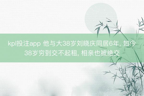 kpl投注app 他与大38岁刘晓庆同居6年， 如今38岁穷到交不起租， 相亲也被绝交