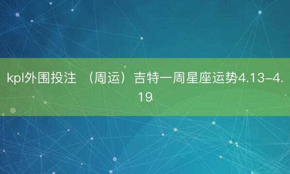 kpl外围投注 （周运）吉特一周星座运势4.13-4.19