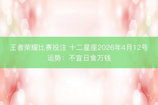 王者荣耀比赛投注 十二星座2026年4月12号运势：不宜日食万钱
