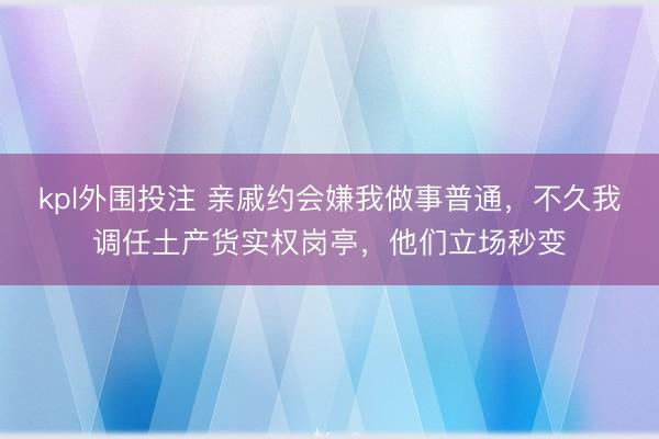 kpl外围投注 亲戚约会嫌我做事普通，不久我调任土产货实权岗亭，他们立场秒变