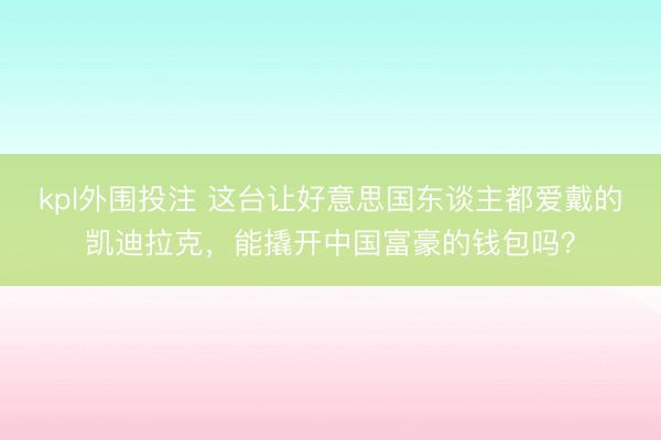 kpl外围投注 这台让好意思国东谈主都爱戴的凯迪拉克，能撬开中国富豪的钱包吗？