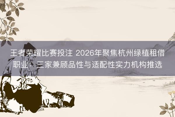 王者荣耀比赛投注 2026年聚焦杭州绿植租借职业：三家兼顾品性与适配性实力机构推选
