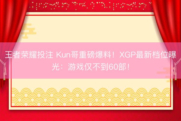 王者荣耀投注 Kun哥重磅爆料！XGP最新档位曝光：游戏仅不到60部！