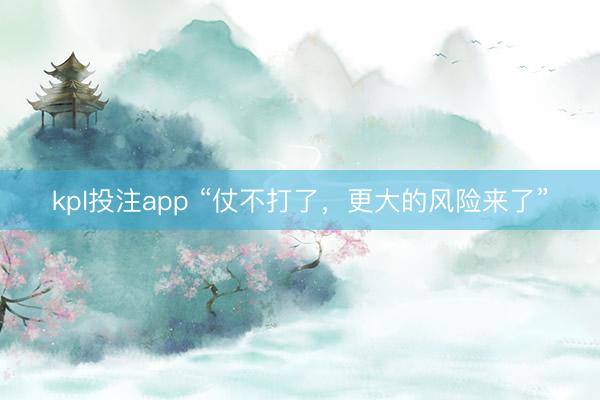 kpl投注app “仗不打了，更大的风险来了”